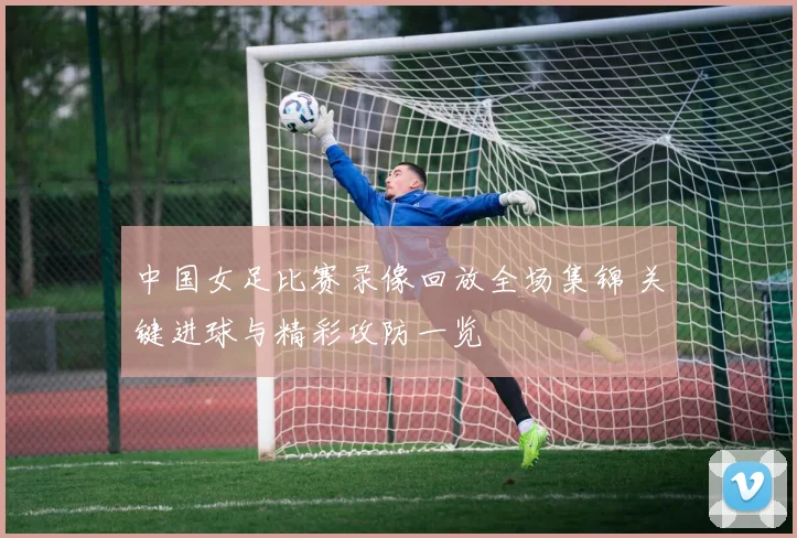 中国女足比赛录像回放全场集锦 关键进球与精彩攻防一览
